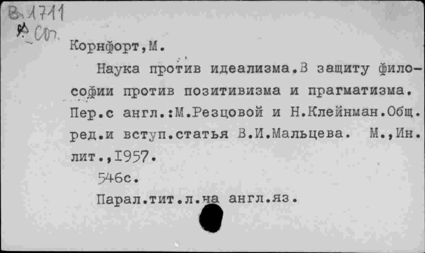 ﻿
Корнфорт,М.
Наука против идеализма.В защиту философии против позитивизма и прагматизма. Пер.с англ.:М.Резцовой и Н.Клейнман.Общ. ред.и вступ.статья В.И.Мальцева. М.,Ин. лит.,1957.
546с.
Парал.тит.л.на англ.яз.